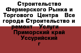 Строительство Фермерского Рынка и Торгового  Центра - Все города Строительство и ремонт » Услуги   . Приморский край,Уссурийский г. о. 